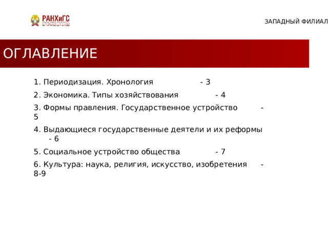 ЗАПАДНЫЙ ФИЛИАЛ ОГЛАВЛЕНИЕ 1. Периодизация. Хронология     - 3 2. Экономика. Типы хозяйствования    - 4 3. Формы правления. Государственное устройство   - 5 4. Выдающиеся государственные деятели и их реформы  - 6 5. Социальное устройство общества    - 7 6. Культура: наука, религия, искусство, изобретения  - 8-9 