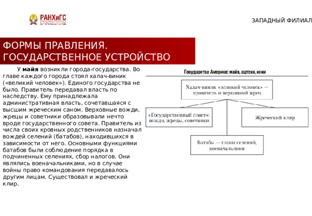 ЗАПАДНЫЙ ФИЛИАЛ ФОРМЫ ПРАВЛЕНИЯ. ГОСУДАРСТВЕННОЕ УСТРОЙСТВО  У майя возникли города-государства. Во главе каждого города стоял халач-виник («великий человек»). Единого государства не было. Правитель передавал власть по наследству. Ему принадлежала административная власть, сочетавшаяся с высшим жреческим саном. Верховные вожди, жрецы и советники образовывали нечто вроде государственного совета. Правитель из числа своих кровных родственников назначал вождей селений (батабов), находившихся в зависимости от него. Основными функциями батабов были соблюдение порядка в подчиненных селениях, сбор налогов. Они являлись военачальниками, но в случае войны право командования передавалось другим лицам. Существовал и жреческий клир. 