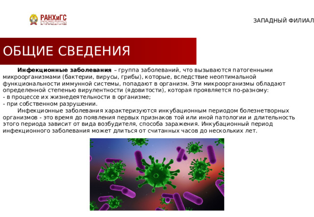 ЗАПАДНЫЙ ФИЛИАЛ ОБЩИЕ СВЕДЕНИЯ  Инфекционные заболевания – группа заболеваний, что вызываются патогенными микроорганизмами (бактерии, вирусы, грибы), которые, вследствие неоптимальной функциональности иммунной системы, попадают в организм. Эти микроорганизмы обладают определенной степенью вирулентности (ядовитости), которая проявляется по-разному: - в процессе их жизнедеятельности в организме; - при собственном разрушении.  Инфекционные заболевания характеризуются инкубационным периодом болезнетворных организмов - это время до появления первых признаков той или иной патологии и длительность этого периода зависит от вида возбудителя, способа заражения. Инкубационный период инфекционного заболевания может длиться от считанных часов до нескольких лет. 