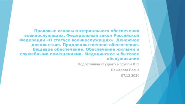 Правовые основы материального обеспечения военнослужащих. Федеральный закон Российской Федерации «О статусе военнослужащих». Денежное довольствие. Продовольственное обеспечение. Вещевое обеспечение. Обеспечение жилыми и служебными помещениями. Медицинское и бытовое обслуживание Подготовила студентка группы 8ТЭ Бежалова Елена 07.12.2020 