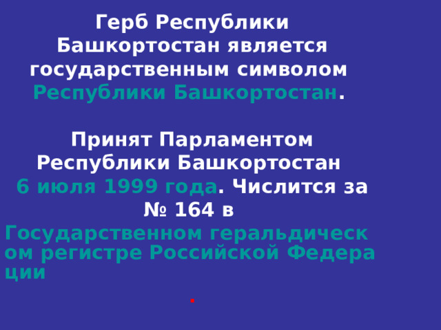   Герб Республики Башкортостан является государственным символом Республики Башкортостан .   Принят Парламентом Республики Башкортостан 6 июля  1999 года . Числится за № 164 в Государственном геральдическом регистре Российской Федерации .        