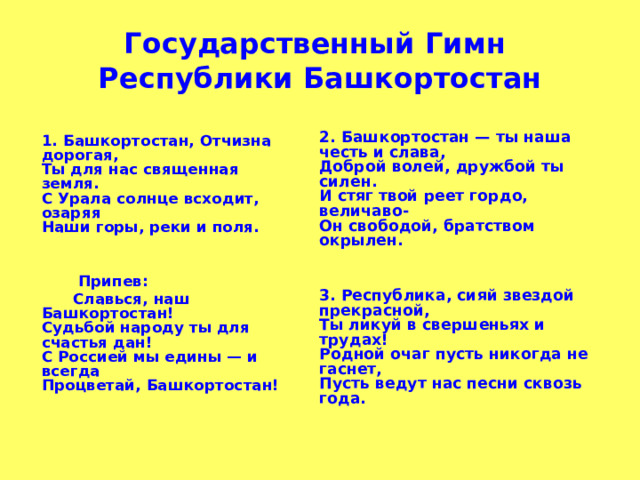   Государственный Гимн  Республики Башкортостан       2. Башкортостан — ты наша честь и слава,  Доброй волей, дружбой ты силен.  И стяг твой реет гордо, величаво-  Он свободой, братством окрылен.     3. Республика, сияй звездой прекрасной,  Ты ликуй в свершеньях и трудах!  Родной очаг пусть никогда не гаснет,  Пусть ведут нас песни сквозь года.      1. Башкортостан, Отчизна дорогая,  Ты для нас священная земля.  С Урала солнце всходит, озаряя  Наши горы, реки и поля.      Припев:   Славься, наш Башкортостан!  Судьбой народу ты для счастья дан!  С Россией мы едины — и всегда  Процветай, Башкортостан!   