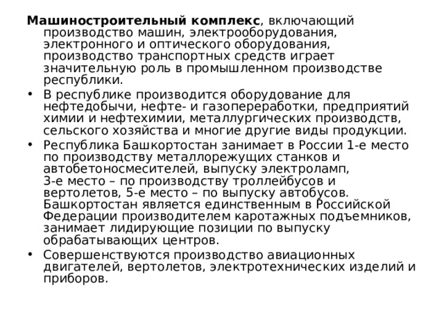 Машиностроительный комплекс , включающий производство машин, электрооборудования, электронного и оптического оборудования, производство транспортных средств играет значительную роль в промышленном производстве республики. В республике производится оборудование для нефтедобычи, нефте- и газопереработки, предприятий химии и нефтехимии, металлургических производств, сельского хозяйства и многие другие виды продукции. Республика Башкортостан занимает в России 1-е место по производству металлорежущих станков и автобетоносмесителей, выпуску электроламп,  3-е место – по производству троллейбусов и вертолетов, 5-е место – по выпуску автобусов. Башкортостан является единственным в Российской Федерации производителем каротажных подъемников, занимает лидирующие позиции по выпуску обрабатывающих центров. Совершенствуются производство авиационных двигателей, вертолетов, электротехнических изделий и приборов. 