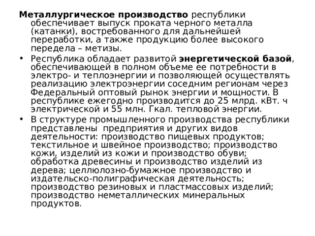 Металлургическое производство республики обеспечивает выпуск проката черного металла (катанки), востребованного для дальнейшей переработки, а также продукцию более высокого передела – метизы. Республика обладает развитой энергетической базой , обеспечивающей в полном объеме ее потребности в электро- и теплоэнергии и позволяющей осуществлять реализацию электроэнергии соседним регионам через Федеральный оптовый рынок энергии и мощности. В республике ежегодно производится до 25 млрд. кВт. ч электрической и 55 млн. Гкал. тепловой энергии. В структуре промышленного производства республики представлены предприятия и других видов деятельности: производство пищевых продуктов; текстильное и швейное производство; производство кожи, изделий из кожи и производство обуви; обработка древесины и производство изделий из дерева; целлюлозно-бумажное производство и издательско-полиграфическая деятельность; производство резиновых и пластмассовых изделий; производство неметаллических минеральных продуктов. 