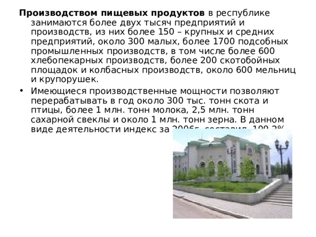 Производством пищевых продуктов в республике занимаются более двух тысяч предприятий и производств, из них более 150 – крупных и средних предприятий, около 300 малых, более 1700 подсобных промышленных производств, в том числе более 600 хлебопекарных производств, более 200 скотобойных площадок и колбасных производств, около 600 мельниц и крупорушек. Имеющиеся производственные мощности позволяют перерабатывать в год около 300 тыс. тонн скота и птицы, более 1 млн. тонн молока, 2,5 млн. тонн сахарной свеклы и около 1 млн. тонн зерна. В данном виде деятельности индекс за 2006г. составил 109,2%. 