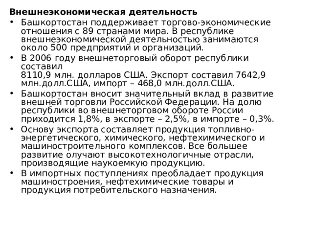Внешнеэкономическая деятельность Башкортостан поддерживает торгово-экономические отношения с 89 странами мира. В республике внешнеэкономической деятельностью занимаются около 500 предприятий и организаций. В 2006 году внешнеторговый оборот республики составил  8110,9 млн. долларов США. Экспорт составил 7642,9 млн.долл.США, импорт – 468,0 млн.долл.США. Башкортостан вносит значительный вклад в развитие внешней торговли Российской Федерации. На долю республики во внешнеторговом обороте России приходится 1,8%, в экспорте – 2,5%, в импорте – 0,3%. Основу экспорта составляет продукция топливно-энергетического, химического, нефтехимического и машиностроительного комплексов. Все большее развитие олучают высокотехнологичные отрасли, производящие наукоемкую продукцию. В импортных поступлениях преобладает продукция машиностроения, нефтехимические товары и продукция потребительского назначения. 