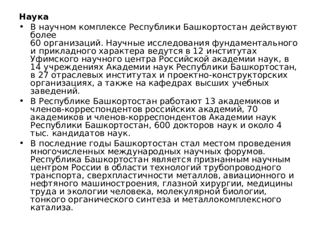 Наука В научном комплексе Республики Башкортостан действуют более  60 организаций. Научные исследования фундаментального и прикладного характера ведутся в 12 институтах Уфимского научного центра Российской академии наук, в 14 учреждениях Академии наук Республики Башкортостан, в 27 отраслевых институтах и проектно-конструкторских организациях, а также на кафедрах высших учебных заведений. В Республике Башкортостан работают 13 академиков и членов-корреспондентов российских академий, 70 академиков и членов-корреспондентов Академии наук Республики Башкортостан, 600 докторов наук и около 4 тыс. кандидатов наук. В последние годы Башкортостан стал местом проведения многочисленных международных научных форумов. Республика Башкортостан является признанным научным центром России в области технологий трубопроводного транспорта, сверхпластичности металлов, авиационного и нефтяного машиностроения, глазной хирургии, медицины труда и экологии человека, молекулярной биологии, тонкого органического синтеза и металлокомплексного катализа. 