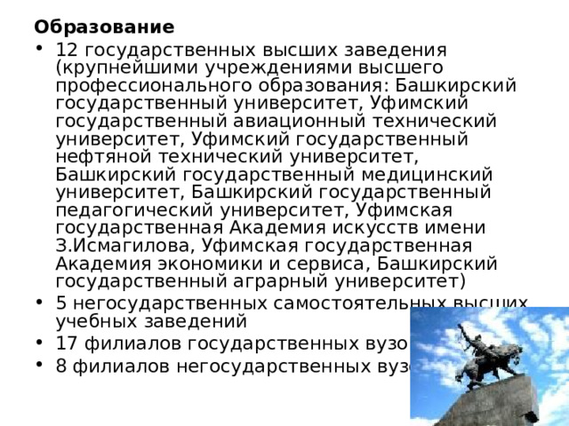 Образование 12 государственных высших заведения (крупнейшими учреждениями высшего профессионального образования: Башкирский государственный университет, Уфимский государственный авиационный технический университет, Уфимский государственный нефтяной технический университет, Башкирский государственный медицинский университет, Башкирский государственный педагогический университет, Уфимская государственная Академия искусств имени З.Исмагилова, Уфимская государственная Академия экономики и сервиса, Башкирский государственный аграрный университет) 5 негосударственных самостоятельных высших учебных заведений 17 филиалов государственных вузов 8 филиалов негосударственных вузов 