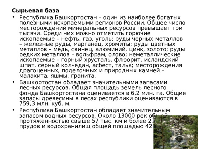 Сырьевая база Республика Башкортостан – один из наиболее богатых полезными ископаемыми регионов России. Общее число месторождений минеральных ресурсов превышает три тысячи. Среди них можно отметить горючие ископаемые – нефть, газ, уголь; руды черных металлов – железные руды, марганец, хромиты; руды цветных металлов – медь, свинец, алюминий, цинк, золото; руды редких металлов – вольфрам, олово; неметаллические ископаемые – горный хрусталь, флюорит, исландский шпат, серный колчедан, асбест, тальк; месторождения драгоценных, поделочных и природных камней – малахита, яшмы, гранита. Башкортостан обладает значительными запасами лесных ресурсов. Общая площадь земель лесного фонда Башкортостана оценивается в 6,2 млн. га. Общие запасы древесины в лесах республики оцениваются в 759,3 млн. куб. м. Республика Башкортостан обладает значительным запасом водных ресурсов. Около 13000 рек общей протяженностью свыше 57 тыс. км и более 2700 озер, прудов и водохранилищ общей площадью 427 кв. км 