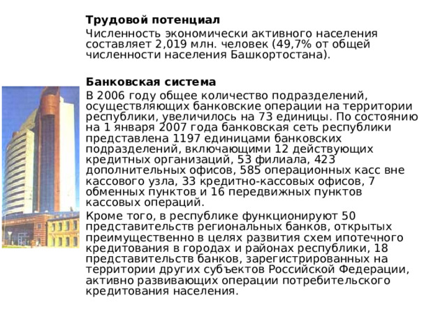Трудовой потенциал Численность экономически активного населения составляет 2,019 млн. человек (49,7% от общей численности населения Башкортостана). Банковская система В 2006 году общее количество подразделений, осуществляющих банковские операции на территории республики, увеличилось на 73 единицы. По состоянию на 1 января 2007 года банковская сеть республики представлена 1197 единицами банковских подразделений, включающими 12 действующих кредитных организаций, 53 филиала, 423 дополнительных офисов, 585 операционных касс вне кассового узла, 33 кредитно-кассовых офисов, 7 обменных пунктов и 16 передвижных пунктов кассовых операций. Кроме того, в республике функционируют 50 представительств региональных банков, открытых преимущественно в целях развития схем ипотечного кредитования в городах и районах республики, 18 представительств банков, зарегистрированных на территории других субъектов Российской Федерации, активно развивающих операции потребительского кредитования населения. 