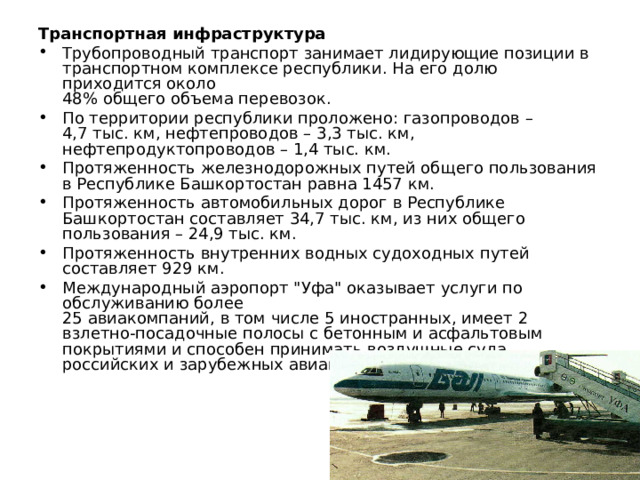 Транспортная инфраструктура Трубопроводный транспорт занимает лидирующие позиции в транспортном комплексе республики. На его долю приходится около  48% общего объема перевозок. По территории республики проложено: газопроводов – 4,7 тыс. км, нефтепроводов – 3,3 тыс. км, нефтепродуктопроводов – 1,4 тыс. км. Протяженность железнодорожных путей общего пользования в Республике Башкортостан равна 1457 км. Протяженность автомобильных дорог в Республике Башкортостан составляет 34,7 тыс. км, из них общего пользования – 24,9 тыс. км. Протяженность внутренних водных судоходных путей составляет 929 км. Международный аэропорт 