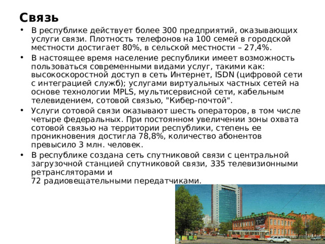 Связь В республике действует более 300 предприятий, оказывающих услуги связи. Плотность телефонов на 100 семей в городской местности достигает 80%, в сельской местности – 27,4%. В настоящее время население республики имеет возможность пользоваться современными видами услуг, такими как: высокоскоростной доступ в сеть Интернет, ISDN (цифровой сети с интеграцией служб); услугами виртуальных частных сетей на основе технологии MPLS, мультисервисной сети, кабельным телевидением, сотовой связью, 