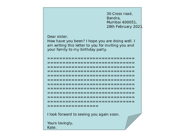 30 Cross road, Bandra, Mumbai 400051, 28th February 2021. Dear sister, How have you been? I hope you are doing well. I am writing this letter to you for inviting you and your family to my birthday party. ================================================================================================================================================================================================================================================================================================================================================ I look forward to seeing you again soon. Yours lovingly, Kate. 
