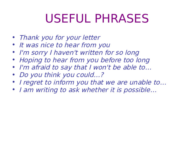 USEFUL PHRASES Thank you for your letter It was nice to hear from you I'm sorry I haven't written for so long Hoping to hear from you before too long I'm afraid to say that I won't be able to… Do you think you could…? I regret to inform you that we are unable to… I am writing to ask whether it is possible… 
