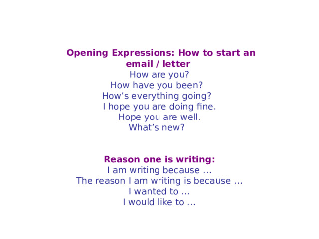   Opening Expressions: How to start an email / letter   How are you?  How have you been?    How’s everything going?    I hope you are doing fine.  Hope you are well.  What’s new?      Reason one is writing: I am writing because …  The reason I am writing is because …  I wanted to …  I would like to … 