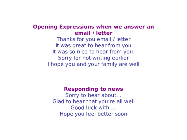 Opening Expressions when we answer an email / letter Thanks for you email / letter  It was great to hear from you  It was so nice to hear from you.  Sorry for not writing earlier  I hope you and your family are well     Responding to news Sorry to hear about…  Glad to hear that you’re all well  Good luck with …  Hope you feel better soon 