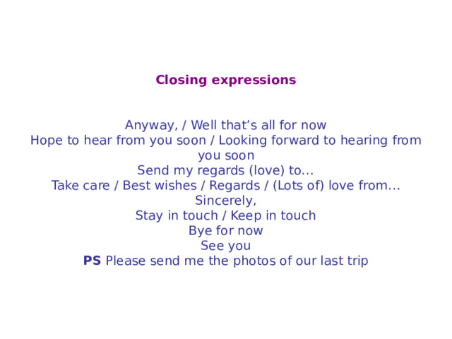 Closing expressions     Anyway, / Well that’s all for now  Hope to hear from you soon / Looking forward to hearing from you soon  Send my regards (love) to…  Take care / Best wishes / Regards / (Lots of) love from…  Sincerely,  Stay in touch / Keep in touch  Bye for now  See you PS Please send me the photos of our last trip 
