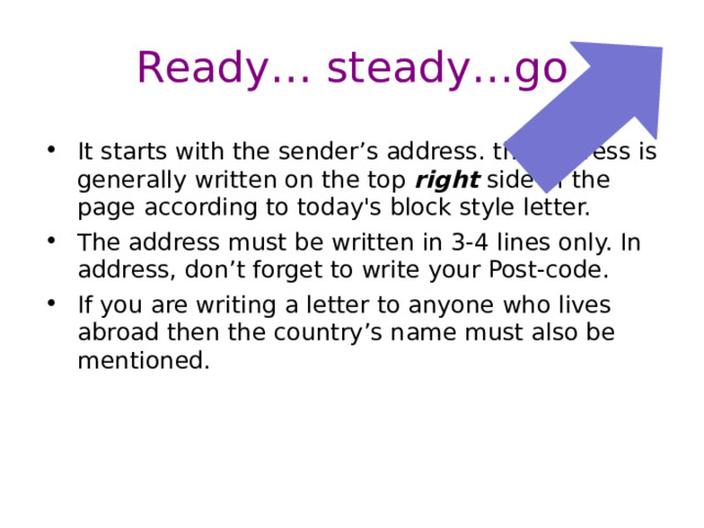 Ready… steady…go  It starts with the sender’s address. the address is generally written on the top right side of the page according to today's block style letter. The address must be written in 3-4 lines only. In address, don’t forget to write your Post-code. If you are writing a letter to anyone who lives abroad then the country’s name must also be mentioned. 