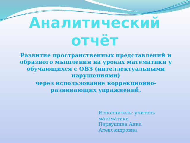 Аналитический отчёт Развитие пространственных представлений и образного мышления на уроках математики у обучающихся с ОВЗ (интеллектуальными нарушениями) через использование коррекционно-развивающих упражнений. Исполнитель: учитель математики  Первушина Анна Александровна   