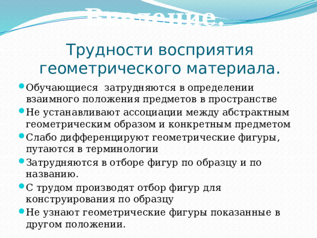 Введение. Трудности восприятия геометрического материала. Обучающиеся затрудняются в определении взаимного положения предметов в пространстве Не устанавливают ассоциации между абстрактным геометрическим образом и конкретным предметом Слабо дифференцируют геометрические фигуры, путаются в терминологии Затрудняются в отборе фигур по образцу и по названию. С трудом производят отбор фигур для конструирования по образцу Не узнают геометрические фигуры показанные в другом положении. 