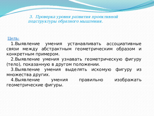  3. Проверка уровня развития проективной подструктуры образного мышления. Цель: Выявление умения устанавливать ассоциативные связи между абстрактным геометрическим образом и конкретным примером. Выявление умения узнавать геометрическую фигуру (тело), показанную в другом положении. Выявление умения выделять искомую фигуру из множества других. Выявление умения правильно изображать геометрические фигуры. 