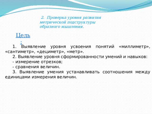  2. Проверка уровня развития метрической подструктуры образного мышления. Цель: 1. Выявление уровня усвоения понятий «миллиметр», «сантиметр», «дециметр», «метр». 2. Выявление уровня сформированности умений и навыков: - измерение отрезков; - сравнения величин. 3. Выявление умения устанавливать соотношения между единицами измерения величин. 