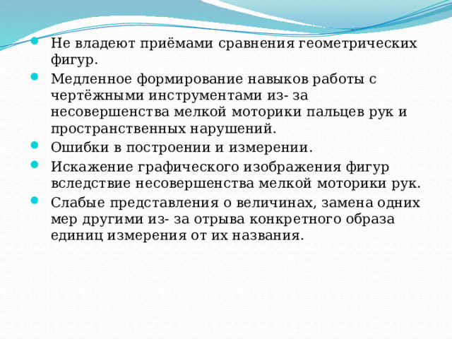 Не владеют приёмами сравнения геометрических фигур. Медленное формирование навыков работы с чертёжными инструментами из- за несовершенства мелкой моторики пальцев рук и пространственных нарушений. Ошибки в построении и измерении. Искажение графического изображения фигур вследствие несовершенства мелкой моторики рук. Слабые представления о величинах, замена одних мер другими из- за отрыва конкретного образа единиц измерения от их названия. 