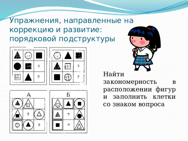 Упражнения, направленные на коррекцию и развитие:  порядковой подструктуры Найти закономерность в расположении фигур и заполнить клетки со знаком вопроса 