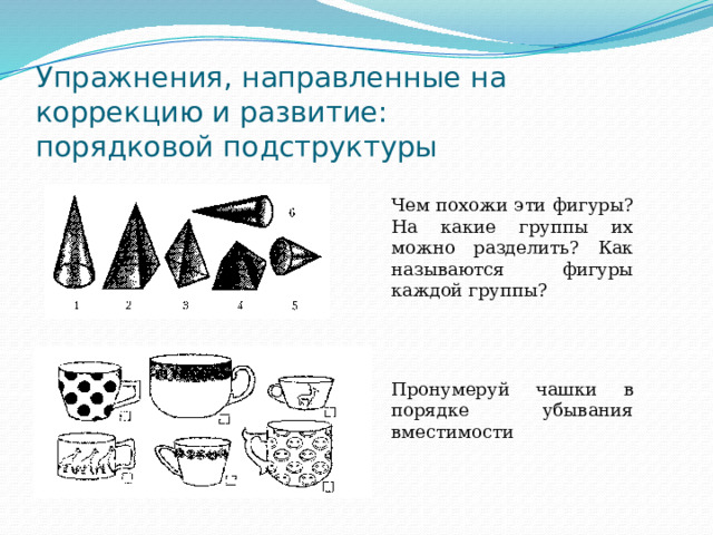 Упражнения, направленные на коррекцию и развитие:  порядковой подструктуры Чем похожи эти фигуры? На какие группы их можно разделить? Как называются фигуры каждой группы? Пронумеруй чашки в порядке убывания вместимости 