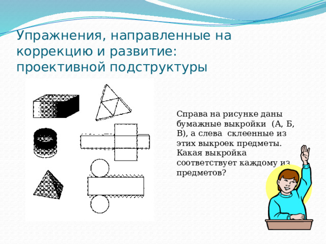 Упражнения, направленные на коррекцию и развитие:  проективной подструктуры Справа на рисунке даны бумажные выкройки (А, Б, В), а слева ­ склеенные из этих выкроек предметы. Какая выкройка соответствует каждому из предметов? 