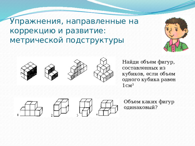 Упражнения, направленные на коррекцию и развитие:  метрической подструктуры Найди объем фигур, составленных из кубиков, если объем одного кубика равен 1см 3 Объем каких фигур одинаковый? 