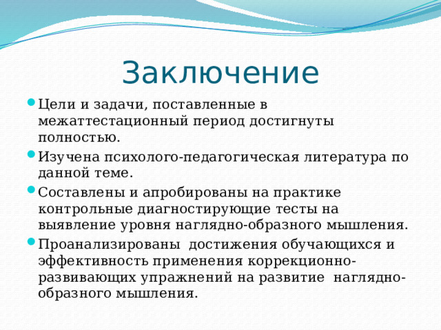 Заключение Цели и задачи, поставленные в межаттестационный период достигнуты полностью. Изучена психолого-педагогическая литература по данной теме. Составлены и апробированы на практике контрольные диагностирующие тесты на выявление уровня наглядно-образного мышления. Проанализированы достижения обучающихся и эффективность применения коррекционно-развивающих упражнений на развитие наглядно-образного мышления. 