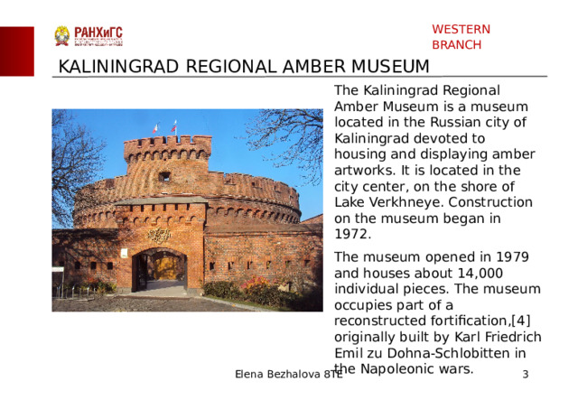WESTERN BRANCH KALININGRAD REGIONAL AMBER MUSEUM The Kaliningrad Regional Amber Museum is a museum located in the Russian city of Kaliningrad devoted to housing and displaying amber artworks. It is located in the city center, on the shore of Lake Verkhneye. Construction on the museum began in 1972. The museum opened in 1979 and houses about 14,000 individual pieces. The museum occupies part of a reconstructed fortification,[4] originally built by Karl Friedrich Emil zu Dohna-Schlobitten in the Napoleonic wars. Elena Bezhalova 8TE  