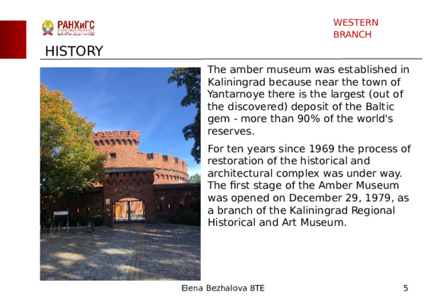 WESTERN BRANCH HISTORY The amber museum was established in Kaliningrad because near the town of Yantarnoye there is the largest (out of the discovered) deposit of the Baltic gem - more than 90% of the world's reserves. For ten years since 1969 the process of restoration of the historical and architectural complex was under way. The first stage of the Amber Museum was opened on December 29, 1979, as a branch of the Kaliningrad Regional Historical and Art Museum. Elena Bezhalova 8TE  