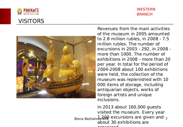 WESTERN BRANCH VISITORS Revenues from the main activities of the museum in 2005 amounted to 2.8 million rubles, in 2008 - 7.5 million rubles. The number of excursions in 2003 - 292, in 2008 - more than 1000. The number of exhibitions in 2008 - more than 20 per year. In total for the period of 2004-2008 about 100 exhibitions were held, the collection of the museum was replenished with 10 000 items of storage, including antiquarian objects, works of foreign artists and unique inclusions. In 2013 about 160,000 guests visited the museum. Every year 1,200 excursions are given and about 30 exhibitions are organized. Elena Bezhalova 8TE  