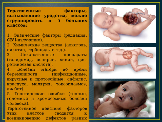 Тератогенные факторы, вызывающие уродства, можно сгруппировать в 5 больших классов:  1. Физические факторы (радиация, СВЧ-излучение). 2. Химические вещества (алкоголь, никотин, гер­бициды и т.д.). 3. Лекарственные препараты (талидомид, аспирин, хинин, цис-ретиноевая кислота). 4. Болезни матери во время беременности (инфекционные, вирусные и протозойные: сифилис, краснуха, малярия, токсоплазмоз, диабет). 5. Генетические ошибки (генные, геномные и хро­мосомные болезни человека). Тератогенное действие факторов этих классов сво­дится к возникновению дефектов разных систем орга­нов - зрения, слуха, сердечно-сосудистой системы, опорно-двигательного аппарата, строения конечностей и, главное, психомоторного развития. 