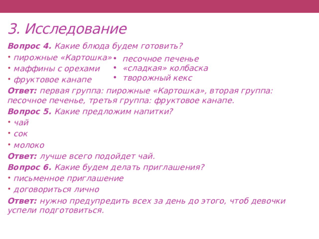 3. Исследование Вопрос 4. Какие блюда будем готовить? пирожные «Картошка» маффины с орехами фруктовое канапе Ответ: первая группа: пирожные «Картошка», вторая группа: песочное печенье, третья группа: фруктовое канапе. Вопрос 5. Какие предложим напитки? чай сок молоко Ответ: лучше всего подойдет чай. Вопрос 6. Какие будем делать приглашения? письменное приглашение договориться лично Ответ: нужно предупредить всех за день до этого, чтоб девочки успели подготовиться.  песочное печенье «сладкая» колбаска творожный кекс      