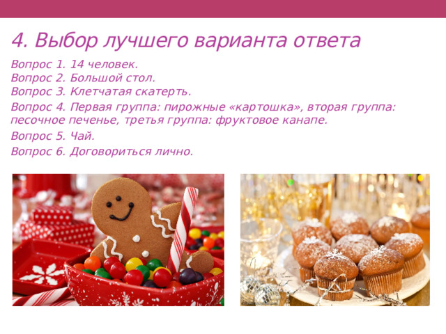 4. Выбор лучшего варианта ответа Вопрос 1. 14 человек.  Вопрос 2. Большой стол.  Вопрос 3. Клетчатая скатерть. Вопрос 4. Первая группа: пирожные «картошка», вторая группа: песочное печенье, третья группа: фруктовое канапе. Вопрос 5. Чай. Вопрос 6. Договориться лично.  