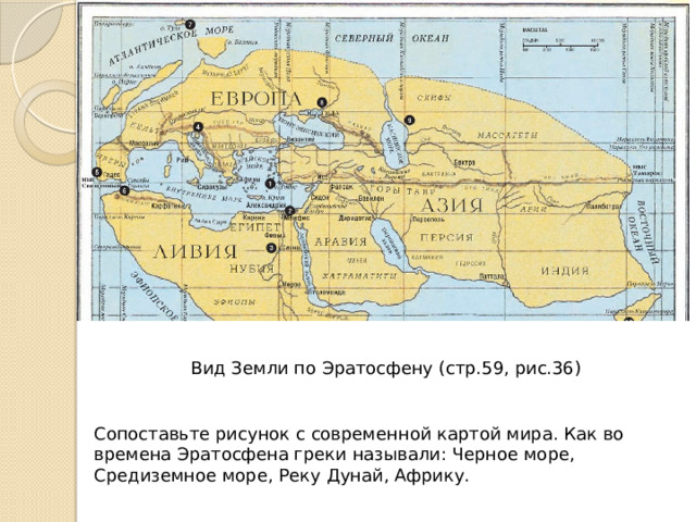 Вид Земли по Эратосфену (стр.59, рис.36) Сопоставьте рисунок с современной картой мира. Как во времена Эратосфена греки называли: Черное море, Средиземное море, Реку Дунай, Африку. 