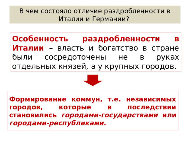 В чем состояло отличие раздробленности в Италии и Германии? Особенность раздробленности в Италии – власть и богатство в стране были сосредоточены не в руках отдельных князей, а у крупных городов. Формирование коммун, т.е. независимых городов, которые в последствии становились городами-государствами или городами-республиками . 