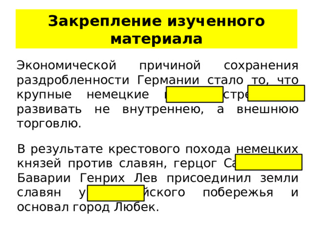 Закрепление изученного материала Экономической причиной сохранения раздробленности Германии стало то, что крупные немецкие города стремились развивать не внутреннею, а внешнюю торговлю. В результате крестового похода немецких князей против славян, герцог Саксонии и Баварии Генрих Лев присоединил земли славян у Балтийского побережья и основал город Любек. 