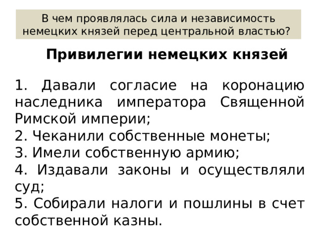 В чем проявлялась сила и независимость немецких князей перед центральной властью? Привилегии немецких князей 1. Давали согласие на коронацию наследника императора Священной Римской империи; 2. Чеканили собственные монеты; 3. Имели собственную армию; 4. Издавали законы и осуществляли суд; 5. Собирали налоги и пошлины в счет собственной казны. 