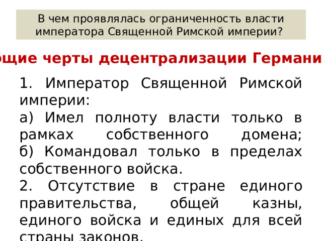 В чем проявлялась ограниченность власти императора Священной Римской империи? Общие черты децентрализации Германии: 1. Император Священной Римской империи: а) Имел полноту власти только в рамках собственного домена;  б) Командовал только в пределах собственного войска. 2. Отсутствие в стране единого правительства, общей казны, единого войска и единых для всей страны законов. 