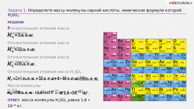 Задача 1. Определите массу молекулы серной кислоты, химическая формула которой Н 2 SО 4 . РЕШЕНИЕ Относительная атомная масса водорода:   Относительная атомная масса серы:   Относительная атомная масса кислорода:   Относительная атомная масса H 2 SO 4 :     Масса молекулы H 2 SO 4 :     ОТВЕТ: масса молекулы H 2 SO 4  равна 1,6 ∙ 10 –25 кг. 10 