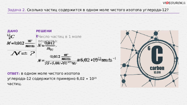 Задача 2. Сколько частиц содержится в одном моле чистого изотопа углерода-12? РЕШЕНИЕ ДАНО Число частиц в 1 моле вещества:             ОТВЕТ: в одном моле чистого изотопа углерода-12 содержится примерно 6,02 ∙ 10 23 частиц. 10 