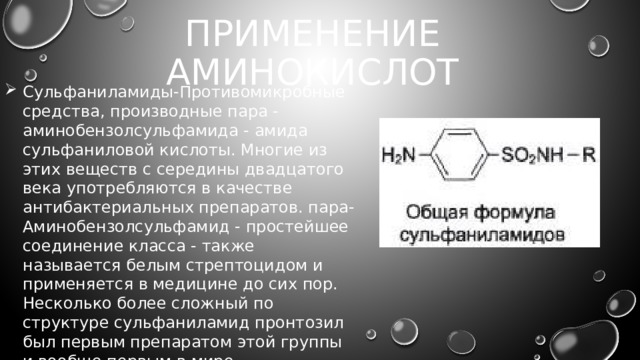 Применение аминокислот Сульфаниламиды-Противомикробные средства, производные пара -аминобензолсульфамида - амида сульфаниловой кислоты. Многие из этих веществ с середины двадцатого века употребляются в качестве антибактериальных препаратов. пара-Аминобензолсульфамид - простейшее соединение класса - также называется белым стрептоцидом и применяется в медицине до сих пор. Несколько более сложный по структуре сульфаниламид пронтозил был первым препаратом этой группы и вообще первым в мире синтетическим антибактериальным препаратом. 