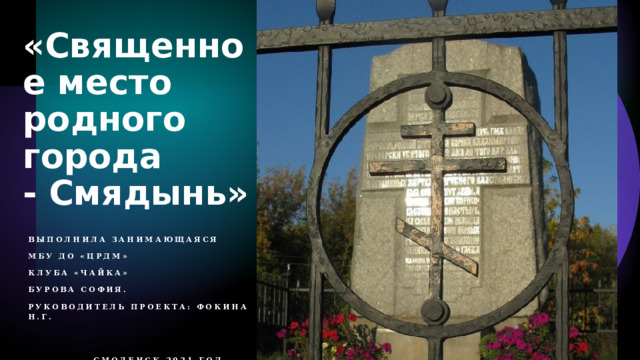 «Священное место родного города - Смядынь» Выполнила занимающаяся   МБУ ДО «ЦРДМ»  Клуба «Чайка»   Бурова София.   Руководитель проекта: Фокина Н.Г.                                                            Смоленск 2021 год 
