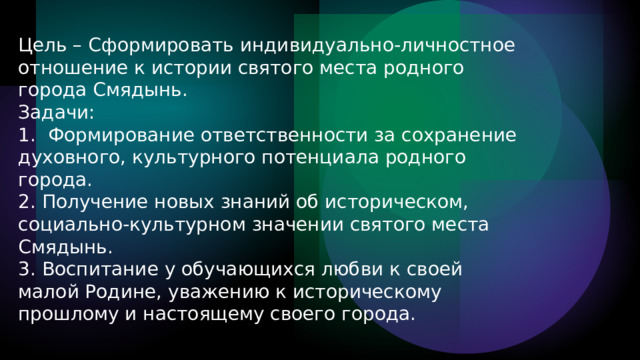 Цель – Сформировать индивидуально-личностное отношение к истории святого места родного города Смядынь. Задачи: 1. Формирование ответственности за сохранение духовного, культурного потенциала родного города. 2. Получение новых знаний об историческом, социально-культурном значении святого места Смядынь. 3. Воспитание у обучающихся любви к своей малой Родине, уважению к историческому прошлому и настоящему своего города. 