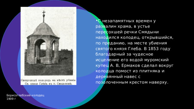 С незапамятных времен у развалин храма, в устье пересохшей речки Смядыни находился колодец, открывшийся, по преданию, на месте убиения святого князя Глеба. В 1853 году благодарный за чудесное исцеление его водой муромский купец А. В, Ермаков сделал вокруг колодца помост из плитняка и деревянный навес с позолоченным крестом наверху.  Борисоглебский колодец 1909 г 