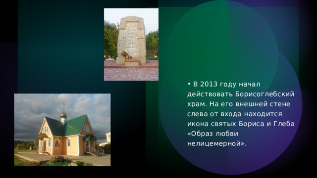   В 2013 году начал действовать Борисоглебский храм. На его внешней стене слева от входа находится икона святых Бориса и Глеба «Образ любви нелицемерной». 
